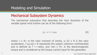 Modeling and Simulation
Mechanical Subsystem Dynamics
𝐽𝜔∙ + f = 𝜏𝑒𝑚
25
The mechanical subsystem that describes the rotor dynamics of the
variable speed wind turbine can be of the following form:
(6)
where J ∈ R+ is the rotor moment of inertia, ω˙(t) ∈ R is the rotor
acceleration, f (ω,va) ∈ R represents the system unknown nonlinearities
and is defined as f =−τaero, and τem ∈ R+ is the electromagnetic
torque and is considered as the torque control input for the generator.
[1] J Control Theory Appl 2012
 