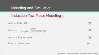Modeling and Simulation
Induction Yaw Motor Modeling [2]
𝜏𝑖𝑛𝑑 = 𝐾 𝐵𝑠 ₓ 𝐵𝑅 (1)
𝜏𝑚𝑎𝑥 =
3𝑉𝑡ℎ2
2𝜔𝑠 (𝑅𝑡ℎ + 𝑅𝑡ℎ2+ 𝑋𝑡ℎ+𝑋2 2
(2)
𝑃𝑖𝑛 = 3 𝑉𝑇 𝐼𝐿 𝑐𝑜𝑠 𝜃 (3)
𝑃𝑜𝑢𝑡 = 𝜏𝑙𝑜𝑎𝑑 ₓ 𝜔𝑚 (4)
26
[2] stephen j. chapman electric machinery fundamentals
 