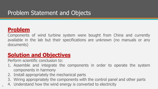 Problem Statement and Objects
Problem
Components of wind turbine system were bought from China and currently
available in the lab but their specifications are unknown (no manuals or any
documents)
Solution and Objectives
Perform scientific conclusion to:
1. Assemble and integrate the components in order to operate the system
components in harmony
2. Install appropriately the mechanical parts
3. Wiring appropriately the components with the control panel and other parts
4. Understand how the wind energy is converted to electricity6
 