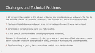 Challenges and Technical Problems
1. All components available in the lab are unlabeled and specifications are unknown. We had to
deal with black boxes. No manuals, datasheets, specifications and instructions were available.
2. Mechanical installation was unknown since no instructions of assembly were ever existed.
3. Schematic of control circuit / panel was not available.
4. It was difficult to download the control program (not accessible).
5.Assembly of mechanical components (poles, generator and base) was difficult since components
do not fit exactly with each other (made in china). Difficult in manufacturing the components.
6. Significant delay in getting the concrete base ready for turbine installations.
7
 