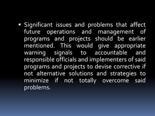 Significant issues and problems that affect future operations and management of programs and projects should be earlier mentioned. This would give appropriate warning signals to accountable and responsible officials and implementers of said programs and projects to devise corrective if not alternative solutions and strategies to minimize if not totally overcome said problems.