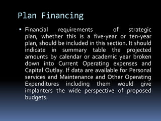 Plan FinancingFinancial requirements  of strategic plan, whether this is a five-year or ten-year plan, should be included in this section. It should indicate in summary table the projected amounts by calendar or academic year broken down into Current Operating expenses and Capital Outlay. If data are available for Personal services and Maintenance and Other Operating Expenditures including them would give implanters the wide perspective of proposed budgets.