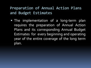 Preparation of Annual Action Plans and Budget EstimatesThe implementation of a long-term plan requires the preparation of Annual Action Plans and its corresponding Annual Budget Estimates  for  every beginning and operating year of the entire coverage of the long term plan.  