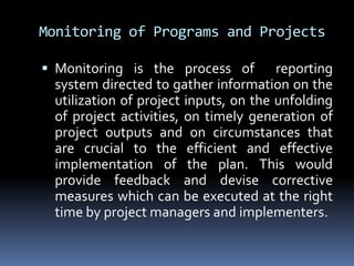 Monitoring of Programs and ProjectsMonitoring is the process of  reporting system directed to gather information on the utilization of project inputs, on the unfolding of project activities, on timely generation of project outputs and on circumstances that are crucial to the efficient and effective implementation of the plan. This would provide feedback and devise corrective measures which can be executed at the right time by project managers and implementers.