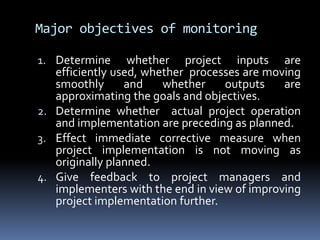 Major objectives of monitoringDetermine whether project inputs are efficiently used, whether  processes are moving smoothly and whether outputs are approximating the goals and objectives.Determine whether  actual project operation and implementation are preceding as planned.Effect immediate corrective measure when project implementation is not moving as originally planned.Give feedback to project managers and implementers with the end in view of improving project implementation further.
