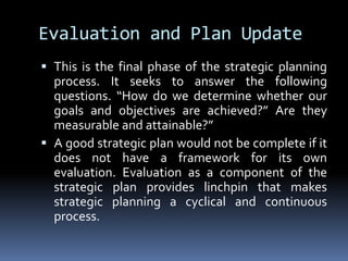 Evaluation and Plan UpdateThis is the final phase of the strategic planning process. It seeks to answer the following questions. “How do we determine whether our goals and objectives are achieved?” Are they measurable and attainable?”A good strategic plan would not be complete if it does not have a framework for its own evaluation. Evaluation as a component of the strategic plan provides linchpin that makes strategic planning a cyclical and continuous process.