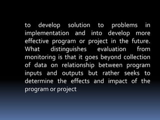 	to develop solution to problems in implementation and into develop more effective program or project in the future. What distinguishes evaluation from monitoring is that it goes beyond collection of data on relationship between program inputs and outputs but rather seeks to determine the effects and impact of the program or project