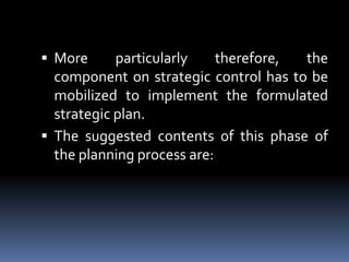 More particularly therefore, the component on strategic control has to be mobilized to implement the formulated strategic plan.The suggested contents of this phase of the planning process are: