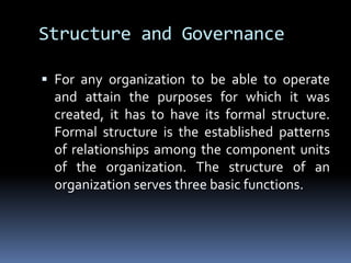 Structure and GovernanceFor any organization to be able to operate and attain the purposes for which it was created, it has to have its formal structure. Formal structure is the established patterns of relationships among the component units of the organization. The structure of an organization serves three basic functions.