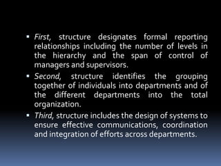 First, structure designates formal reporting relationships including the number of levels in the hierarchy and the span of control of managers and supervisors.Second, structure identifies the grouping together of individuals into departments and of the different departments into the total organization.Third, structure includes the design of systems to ensure effective communications, coordination and integration of efforts across departments.