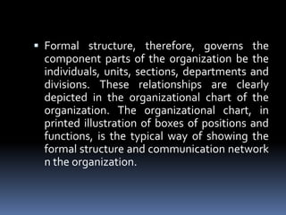 Formal structure, therefore, governs the component parts of the organization be the individuals, units, sections, departments and divisions. These relationships are clearly depicted in the organizational chart of the organization. The organizational chart, in printed illustration of boxes of positions and functions, is the typical way of showing the formal structure and communication network n the organization.