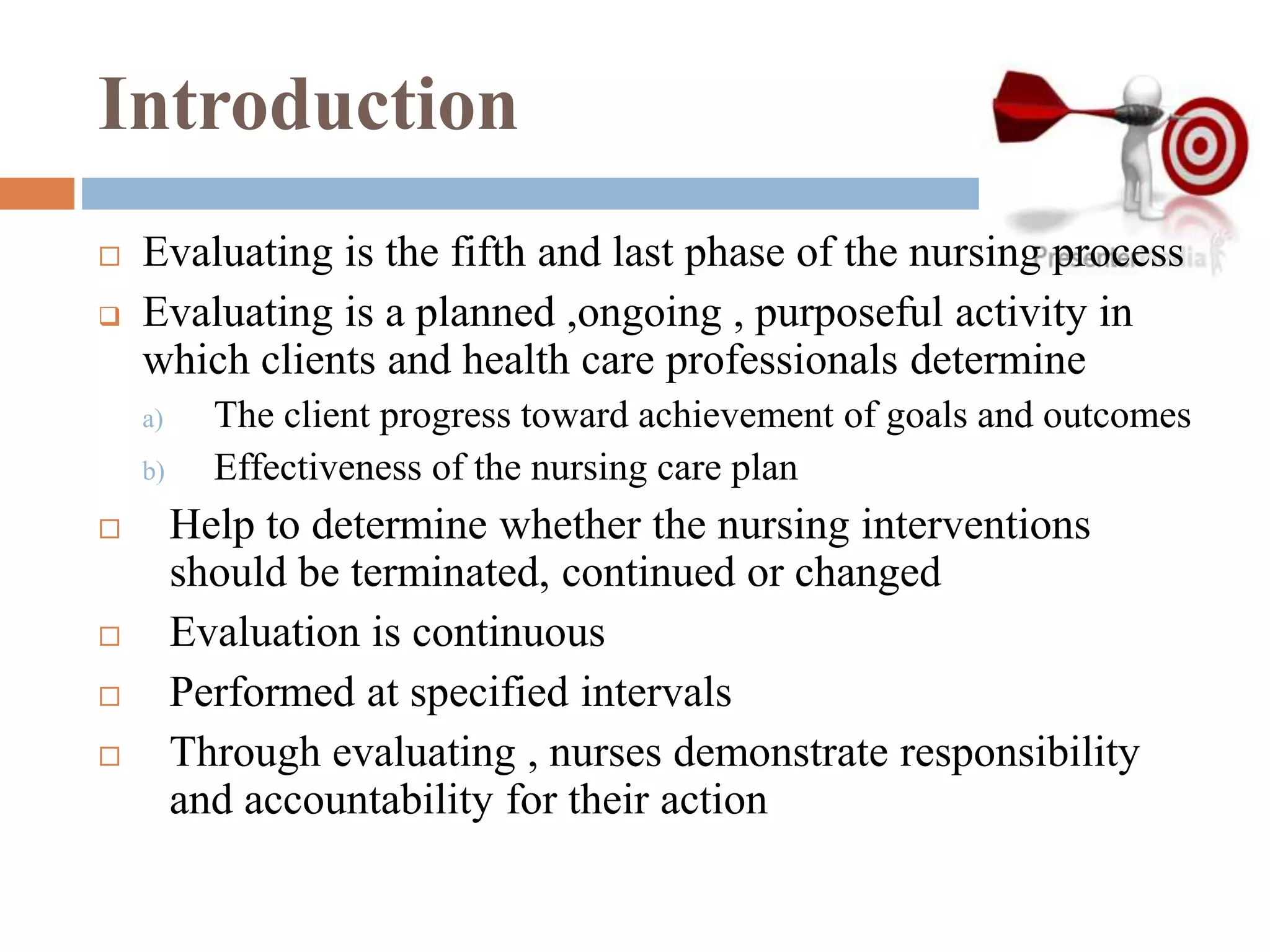 Introduction
 Evaluating is the fifth and last phase of the nursing process
 Evaluating is a planned ,ongoing , purposeful activity in
which clients and health care professionals determine
a) The client progress toward achievement of goals and outcomes
b) Effectiveness of the nursing care plan
 Help to determine whether the nursing interventions
should be terminated, continued or changed
 Evaluation is continuous
 Performed at specified intervals
 Through evaluating , nurses demonstrate responsibility
and accountability for their action
 