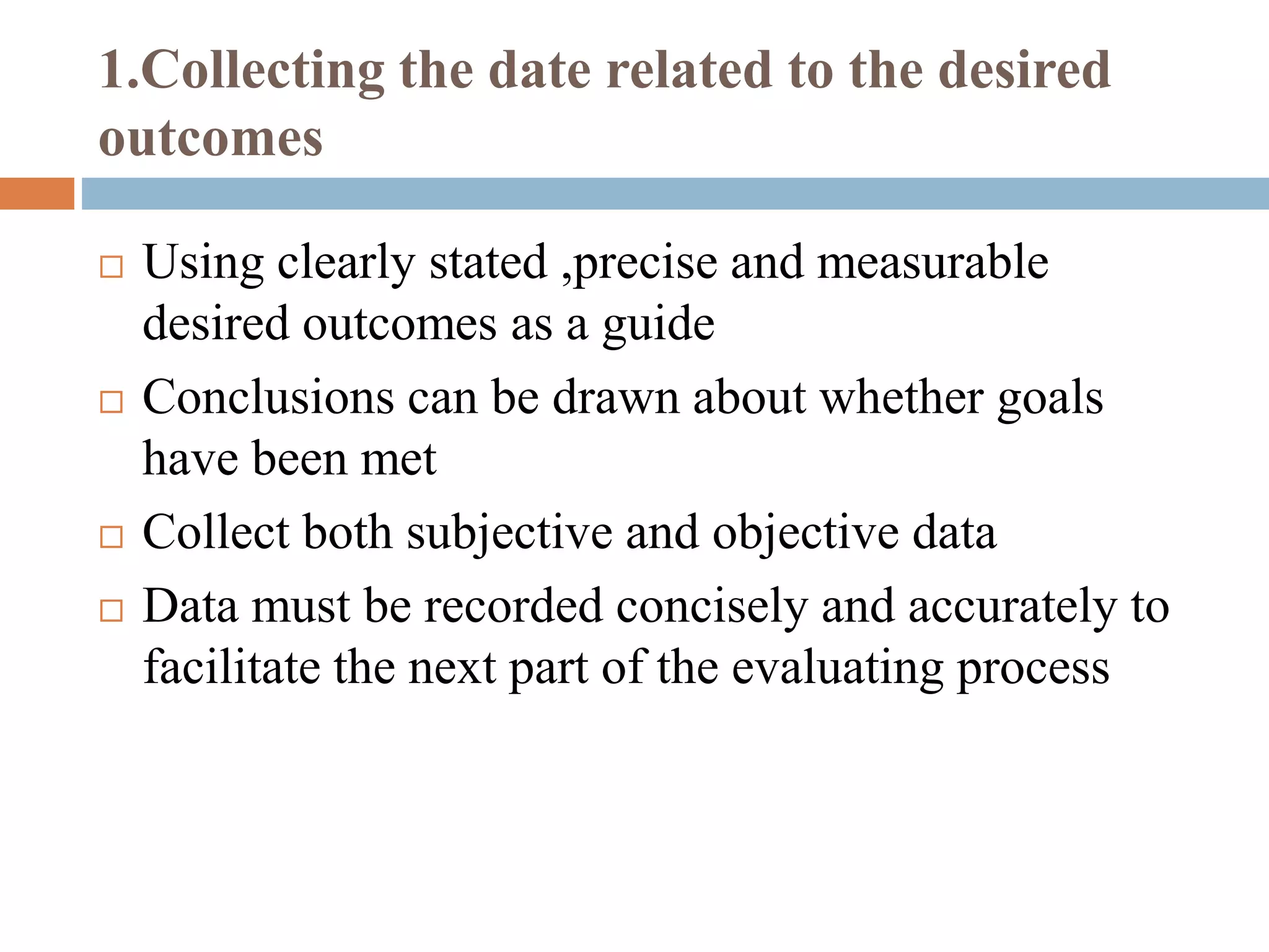 1.Collecting the date related to the desired
outcomes
 Using clearly stated ,precise and measurable
desired outcomes as a guide
 Conclusions can be drawn about whether goals
have been met
 Collect both subjective and objective data
 Data must be recorded concisely and accurately to
facilitate the next part of the evaluating process
 