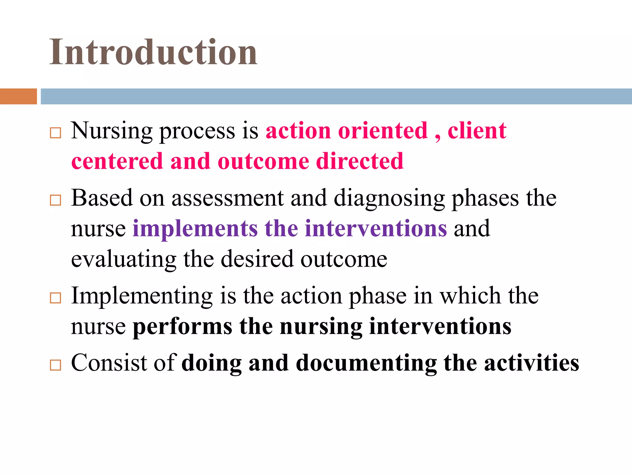 Introduction
 Nursing process is action oriented , client
centered and outcome directed
 Based on assessment and diagnosing phases the
nurse implements the interventions and
evaluating the desired outcome
 Implementing is the action phase in which the
nurse performs the nursing interventions
 Consist of doing and documenting the activities
 