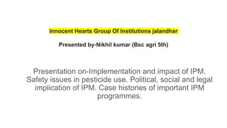Innocent Hearts Group Of Institutions jalandhar
Presented by-Nikhil kumar (Bsc agri 5th)
Presentation on-Implementation and impact of IPM.
Safety issues in pesticide use. Political, social and legal
implication of IPM. Case histories of important IPM
programmes.
 