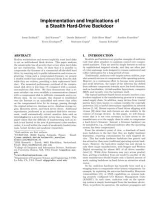 Implementation and Implications of
a Stealth Hard-Drive Backdoor
Jonas Zaddach†∗
Anil Kurmus‡∗
Davide Balzarotti†
Erik-Oliver Blass§
Aur´elien Francillon†
Travis Goodspeed¶
Moitrayee Gupta Ioannis Koltsidas‡
ABSTRACT
Modern workstations and servers implicitly trust hard disks
to act as well-behaved block devices. This paper analyzes
the catastrophic loss of security that occurs when hard disks
are not trustworthy. First, we show that it is possible to
compromise the ﬁrmware of a commercial oﬀ-the-shelf hard
drive, by resorting only to public information and reverse en-
gineering. Using such a compromised ﬁrmware, we present
a stealth rootkit that replaces arbitrary blocks from the disk
while they are written, providing a data replacement back-
door. The measured performance overhead of the compro-
mised disk drive is less than 1% compared with a normal,
non-malicious disk drive. We then demonstrate that a re-
mote attacker can even establish a communication channel
with a compromised disk to inﬁltrate commands and to ex-
ﬁltrate data. In our example, this channel is established
over the Internet to an unmodiﬁed web server that relies
on the compromised drive for its storage, passing through
the original webserver, database server, database storage en-
gine, ﬁlesystem driver, and block device driver. Additional
experiments, performed in an emulated disk-drive environ-
ment, could automatically extract sensitive data such as
/etc/shadow (or a secret key ﬁle) in less than a minute. This
paper claims that the diﬃculty of implementing such an at-
tack is not limited to the area of government cyber-warfare;
rather, it is well within the reach of moderately funded crim-
inals, botnet herders and academic researchers.
∗
Both authors are ﬁrst authors.
†
EURECOM, 06560 Sophia Antipolis, France. Email:
{jonas.zaddach,davide.balzarotti,aurelien.
francillon}@eurecom.fr.
‡
IBM Research – Zurich, 8803 R¨uschlikon, Switzerland.
Email: {kur,iko}@zurich.ibm.com.
§
College of Computer and Information Science, Northeast-
ern University, Boston, MA, USA. Email: blass@ccs.neu.
edu.
¶
travis@radiantmachines.com
Department of Computer Science and Engineering, UCSD,
La Jolla, CA, USA. Email: m5gupta@cs.ucsd.edu.
1. INTRODUCTION
Rootkits and backdoors are popular examples of malicious
code that allow attackers to maintain control over compro-
mised machines. They are used by simple botnets as well as
by sophisticated targeted attacks, and they are often part
of cyber-espionage tools designed to remain undetected and
collect information for a long period of time.
Traditionally, malicious code targets system utilities, pop-
ular network services or components of the operating system.
However, in a continuous eﬀort to become more persistent
and avoid detection, the target of the infection has shifted
from software components towards more low-level elements,
such as bootloaders, virtual-machine hypervisors, computer
BIOS, and recently even the hardware itself.
The typical hardware-based threat scenario involves a ma-
levolent employee in the manufacturing process or a compro-
mised supply chain. In addition, many devices from trusted
parties have been known to contain rootkits for copyright
protection [14] or lawful interception capabilities in network
devices [5, 10]. Recent reports of hard drives shipping with
viruses [23] show that such threats are also realistic in the
context of storage devices. In this paper, we will demon-
strate that it is not even necessary to have access to the
manufacturer or to the supply chain in order to compromise
a hard drive’s ﬁrmware. Instead, a ﬁrmware backdoor can
be installed by, e.g., traditional malware after the operating
system has been compromised.
From the attacker’s point of view, a drawback of hard-
ware backdoors is the fact that they are highly hardware
dependent, requiring customization for each targeted de-
vice. This has made hardware backdoors less generic and
less attractive than more traditional operating-system back-
doors. However, the hard-drive market has now shrunk to
only three major manufacturers, with Seagate and Western
Digital accounting for almost 90% of all drives manufac-
tured [4]. While drive ﬁrmwares may vary across product
lines, porting a backdoor from one model to another of the
same manufacturer should require only a limited amount of
work, making backdoors on hard drives an attractive attack
vector.
So far, malicious hardware has typically been used as a
stepping stone to compromise other system components: for
example, by exploiting the auto-run functionality, ﬁlesystem
vulnerabilities [21], or DMA capabilities on systems lack-
ing properly conﬁgured I/O Memory Management Units
(IOMMU). In such cases, malicious code on the operat-
ing system is simply bootstrapped from the hardware device.
Then, to perform its operation, the malware propagates and
 