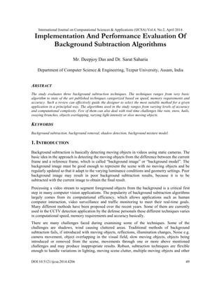 International Journal on Computational Sciences & Applications (IJCSA) Vol.4, No.2, April 2014
DOI:10.5121/ijcsa.2014.4206 49
Implementation And Performance Evaluation Of
Background Subtraction Algorithms
Mr. Deepjoy Das and Dr. Sarat Saharia
Department of Computer Science & Engineering, Tezpur University, Assam, India
ABSTRACT
The study evaluates three background subtraction techniques. The techniques ranges from very basic
algorithm to state of the art published techniques categorized based on speed, memory requirements and
accuracy. Such a review can effectively guide the designer to select the most suitable method for a given
application in a principled way. The algorithms used in the study ranges from varying levels of accuracy
and computational complexity. Few of them can also deal with real time challenges like rain, snow, hails,
swaying branches, objects overlapping, varying light intensity or slow moving objects.
KEYWORDS
Background subtraction, background removal, shadow detection, background mixture model.
1. INTRODUCTION
Background subtraction is basically detecting moving objects in videos using static cameras. The
basic idea in the approach is detecting the moving objects from the difference between the current
frame and a reference frame, which is called “background image” or “background model”. The
background image must be good enough to represent the scene with no moving objects and be
regularly updated so that it adapt to the varying luminance conditions and geometry settings. Poor
background image may result in poor background subtraction results, because it is to be
subtracted with the current image to obtain the final result.
Processing a video stream to segment foreground objects from the background is a critical first
step in many computer vision applications. The popularity of background subtraction algorithms
largely comes from its computational efficiency, which allows applications such as human
computer interaction, video surveillance and traffic monitoring to meet their real-time goals.
Many different methods have been proposed over the recent years. Some of them are currently
used in the CCTV detection application by the defense personals these different techniques varies
in computational speed, memory requirements and accuracy basically.
There are many challenges faced during examining some of the techniques. Some of the
challenges are shadows, wind causing cluttered areas. Traditional methods of background
subtraction fails, if introduced with moving objects, reflections, illumination changes, Noise e.g.
camera movement, object overlapping in the visual field, slow moving objects, objects being
introduced or removed from the scene, movements through one or more above mentioned
challenges and may produce inappropriate results. Robust, subtraction techniques are flexible
enough to handle variations in lighting, moving scene clutter, multiple moving objects and other
 