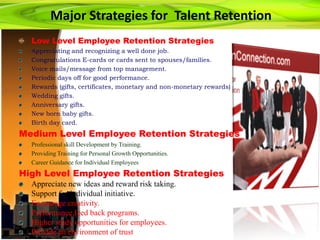Major Strategies for Talent Retention
Low Level Employee Retention Strategies
Appreciating and recognizing a well done job.
Congratulations E-cards or cards sent to spouses/families.
Voice mails/message from top management.
Periodic days off for good performance.
Rewards (gifts, certificates, monetary and non-monetary rewards)
Wedding gifts.
Anniversary gifts.
New born baby gifts.
Birth day card.
Medium Level Employee Retention Strategies
Professional skill Development by Training.
Providing Training for Personal Growth Opportunities.
Career Guidance for Individual Employees
High Level Employee Retention Strategies
Appreciate new ideas and reward risk taking.
Support for individual initiative.
Encourage creativity.
Performance feed back programs.
Higher study opportunities for employees.
Provide an environment of trust
 