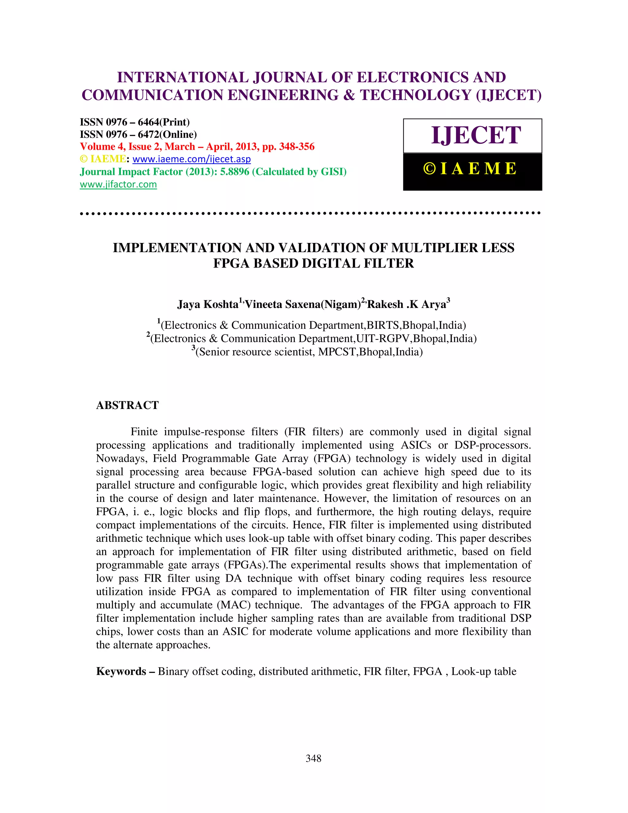 International Journal of Electronics and Communication Engineering & Technology (IJECET), ISSN 0976 – 6464(Print), ISSN 0976 – 6472(Online) Volume 4, Issue 2, March – April (2013), © IAEME 348 IMPLEMENTATION AND VALIDATION OF MULTIPLIER LESS FPGA BASED DIGITAL FILTER Jaya Koshta1, Vineeta Saxena(Nigam)2, Rakesh .K Arya3 1 (Electronics & Communication Department,BIRTS,Bhopal,India) 2 (Electronics & Communication Department,UIT-RGPV,Bhopal,India) 3 (Senior resource scientist, MPCST,Bhopal,India) ABSTRACT Finite impulse-response filters (FIR filters) are commonly used in digital signal processing applications and traditionally implemented using ASICs or DSP-processors. Nowadays, Field Programmable Gate Array (FPGA) technology is widely used in digital signal processing area because FPGA-based solution can achieve high speed due to its parallel structure and configurable logic, which provides great flexibility and high reliability in the course of design and later maintenance. However, the limitation of resources on an FPGA, i. e., logic blocks and flip flops, and furthermore, the high routing delays, require compact implementations of the circuits. Hence, FIR filter is implemented using distributed arithmetic technique which uses look-up table with offset binary coding. This paper describes an approach for implementation of FIR filter using distributed arithmetic, based on field programmable gate arrays (FPGAs).The experimental results shows that implementation of low pass FIR filter using DA technique with offset binary coding requires less resource utilization inside FPGA as compared to implementation of FIR filter using conventional multiply and accumulate (MAC) technique. The advantages of the FPGA approach to FIR filter implementation include higher sampling rates than are available from traditional DSP chips, lower costs than an ASIC for moderate volume applications and more flexibility than the alternate approaches. Keywords – Binary offset coding, distributed arithmetic, FIR filter, FPGA , Look-up table INTERNATIONAL JOURNAL OF ELECTRONICS AND COMMUNICATION ENGINEERING & TECHNOLOGY (IJECET) ISSN 0976 – 6464(Print) ISSN 0976 – 6472(Online) Volume 4, Issue 2, March – April, 2013, pp. 348-356 © IAEME: www.iaeme.com/ijecet.asp Journal Impact Factor (2013): 5.8896 (Calculated by GISI) www.jifactor.com IJECET © I A E M E 