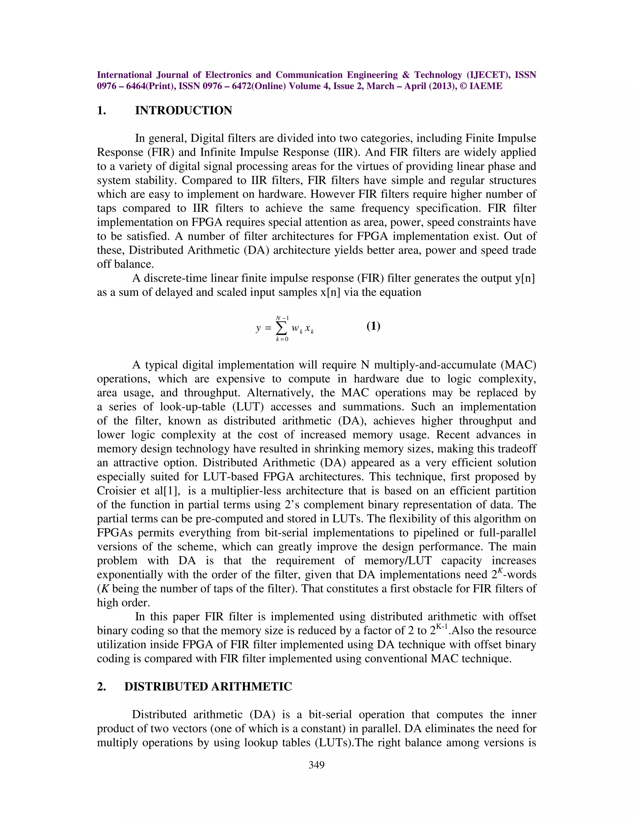 International Journal of Electronics and Communication Engineering & Technology (IJECET), ISSN 0976 – 6464(Print), ISSN 0976 – 6472(Online) Volume 4, Issue 2, March – April (2013), © IAEME 349 1. INTRODUCTION In general, Digital filters are divided into two categories, including Finite Impulse Response (FIR) and Infinite Impulse Response (IIR). And FIR filters are widely applied to a variety of digital signal processing areas for the virtues of providing linear phase and system stability. Compared to IIR filters, FIR filters have simple and regular structures which are easy to implement on hardware. However FIR filters require higher number of taps compared to IIR filters to achieve the same frequency specification. FIR filter implementation on FPGA requires special attention as area, power, speed constraints have to be satisfied. A number of filter architectures for FPGA implementation exist. Out of these, Distributed Arithmetic (DA) architecture yields better area, power and speed trade off balance. A discrete-time linear finite impulse response (FIR) filter generates the output y[n] as a sum of delayed and scaled input samples x[n] via the equation 1 0 N k k k y w x − = = ∑ (1) A typical digital implementation will require N multiply-and-accumulate (MAC) operations, which are expensive to compute in hardware due to logic complexity, area usage, and throughput. Alternatively, the MAC operations may be replaced by a series of look-up-table (LUT) accesses and summations. Such an implementation of the filter, known as distributed arithmetic (DA), achieves higher throughput and lower logic complexity at the cost of increased memory usage. Recent advances in memory design technology have resulted in shrinking memory sizes, making this tradeoff an attractive option. Distributed Arithmetic (DA) appeared as a very efficient solution especially suited for LUT-based FPGA architectures. This technique, first proposed by Croisier et al[1], is a multiplier-less architecture that is based on an efficient partition of the function in partial terms using 2’s complement binary representation of data. The partial terms can be pre-computed and stored in LUTs. The flexibility of this algorithm on FPGAs permits everything from bit-serial implementations to pipelined or full-parallel versions of the scheme, which can greatly improve the design performance. The main problem with DA is that the requirement of memory/LUT capacity increases exponentially with the order of the filter, given that DA implementations need 2K -words (K being the number of taps of the filter). That constitutes a first obstacle for FIR filters of high order. In this paper FIR filter is implemented using distributed arithmetic with offset binary coding so that the memory size is reduced by a factor of 2 to 2K-1 .Also the resource utilization inside FPGA of FIR filter implemented using DA technique with offset binary coding is compared with FIR filter implemented using conventional MAC technique. 2. DISTRIBUTED ARITHMETIC Distributed arithmetic (DA) is a bit-serial operation that computes the inner product of two vectors (one of which is a constant) in parallel. DA eliminates the need for multiply operations by using lookup tables (LUTs).The right balance among versions is 