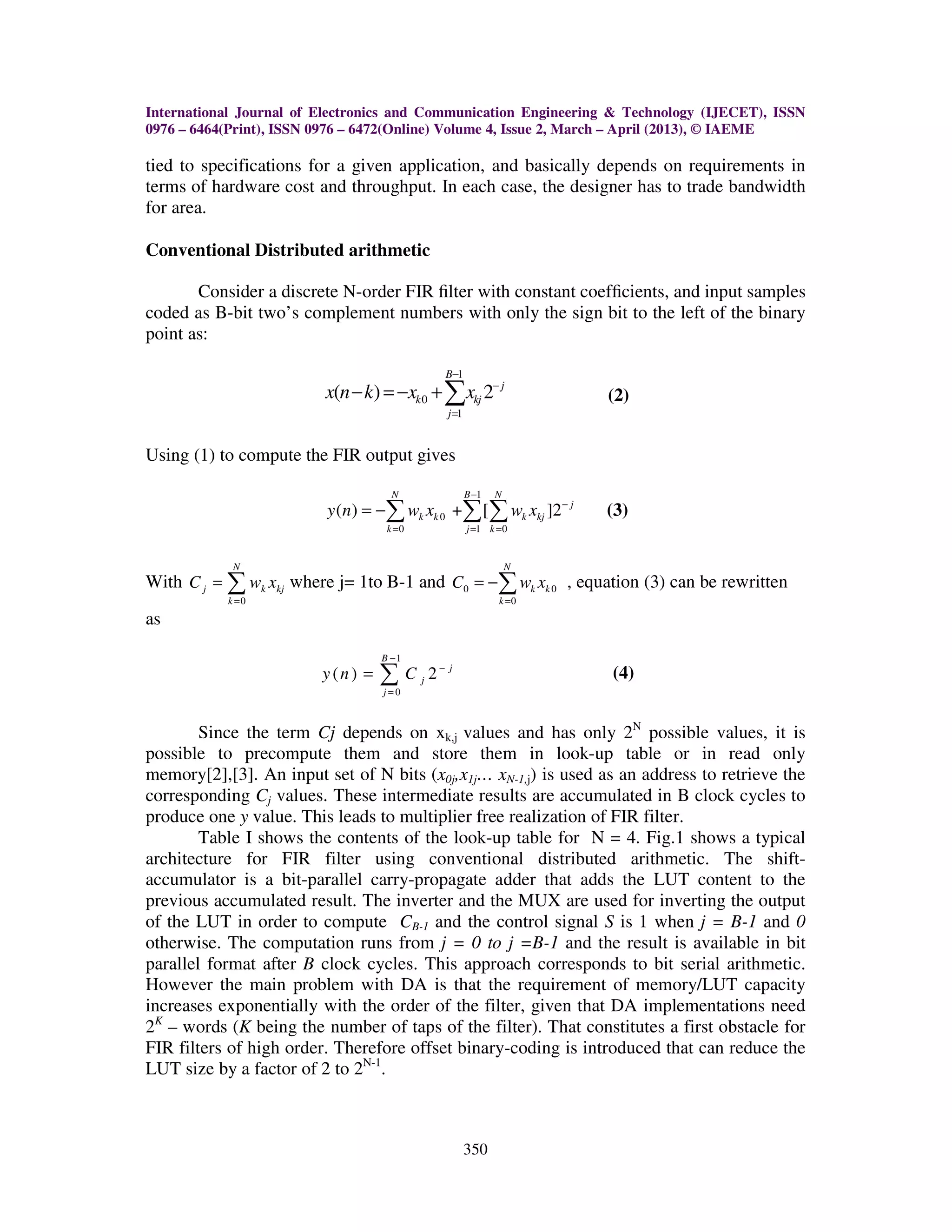 International Journal of Electronics and Communication Engineering & Technology (IJECET), ISSN 0976 – 6464(Print), ISSN 0976 – 6472(Online) Volume 4, Issue 2, March – April (2013), © IAEME 350 tied to specifications for a given application, and basically depends on requirements in terms of hardware cost and throughput. In each case, the designer has to trade bandwidth for area. Conventional Distributed arithmetic Consider a discrete N-order FIR ﬁlter with constant coefﬁcients, and input samples coded as B-bit two’s complement numbers with only the sign bit to the left of the binary point as: 1 0 1 ( ) 2 B j k kj j x n k x x − − = − =− +∑ (2) Using (1) to compute the FIR output gives 1 0 0 1 0 ( ) + [ ]2 N B N j k k k kj k j k y n w x w x − − = = = = −∑ ∑ ∑ (3) With 0 N j k kj k C w x = = ∑ where j= 1to B-1 and 0 0 0 N k k k C w x = = −∑ , equation (3) can be rewritten as 1 0 ( ) 2 B j j j y n C − − = = ∑ (4) Since the term Cj depends on xk,j values and has only 2N possible values, it is possible to precompute them and store them in look-up table or in read only memory[2],[3]. An input set of N bits (x0j,x1j… xN-1,j) is used as an address to retrieve the corresponding Cj values. These intermediate results are accumulated in B clock cycles to produce one y value. This leads to multiplier free realization of FIR filter. Table I shows the contents of the look-up table for N = 4. Fig.1 shows a typical architecture for FIR filter using conventional distributed arithmetic. The shift- accumulator is a bit-parallel carry-propagate adder that adds the LUT content to the previous accumulated result. The inverter and the MUX are used for inverting the output of the LUT in order to compute CB-1 and the control signal S is 1 when j = B-1 and 0 otherwise. The computation runs from j = 0 to j =B-1 and the result is available in bit parallel format after B clock cycles. This approach corresponds to bit serial arithmetic. However the main problem with DA is that the requirement of memory/LUT capacity increases exponentially with the order of the filter, given that DA implementations need 2K – words (K being the number of taps of the filter). That constitutes a first obstacle for FIR filters of high order. Therefore offset binary-coding is introduced that can reduce the LUT size by a factor of 2 to 2N-1 . 