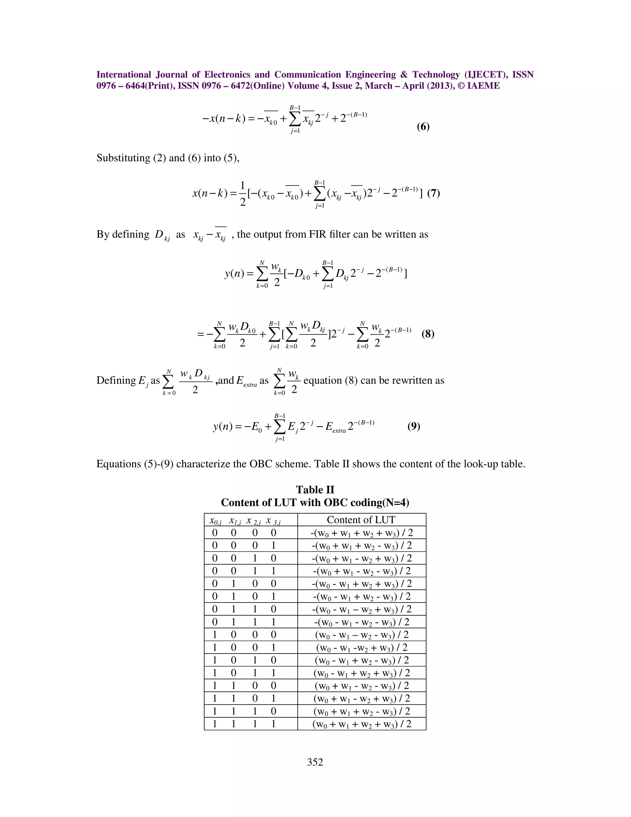 International Journal of Electronics and Communication Engineering & Technology (IJECET), ISSN 0976 – 6464(Print), ISSN 0976 – 6472(Online) Volume 4, Issue 2, March – April (2013), © IAEME 352 1 ( 1) 0 1 ( ) 2 2 B j B k kj j x n k x x − − − − = − − = − + +∑ (6) Substituting (2) and (6) into (5), 1 ( 1) 0 0 1 1 ( ) [ ( ) ( )2 2 ] 2 B j B k k kj kj j x n k x x x x − − − − = − = − − + − −∑ (7) By defining kjD as kj kjx x− , the output from FIR ﬁlter can be written as 1 ( 1) 0 0 1 ( ) [ 2 2 ] 2 N B j Bk k kj k j w y n D D − − − − = = = − + −∑ ∑ 1 ( 1)0 0 1 0 0 [ ]2 2 2 2 2 N B N N k kj j Bk k k k j k k w Dw D w− − − − = = = = = − + −∑ ∑ ∑ ∑ (8) Defining jE as 0 2 N k kj k w D = ∑ ,and extraE as 0 2 N k k w = ∑ equation (8) can be rewritten as 1 ( 1) 0 1 ( ) 2 2 B j B j extra j y n E E E − − − − = = − + −∑ (9) Equations (5)-(9) characterize the OBC scheme. Table II shows the content of the look-up table. Table II Content of LUT with OBC coding(N=4) x0,j x1,j x 2,j x 3,j Content of LUT 0 0 0 0 -(w0 + w1 + w2 + w3) / 2 0 0 0 1 -(w0 + w1 + w2 - w3) / 2 0 0 1 0 -(w0 + w1 - w2 + w3) / 2 0 0 1 1 -(w0 + w1 - w2 - w3) / 2 0 1 0 0 -(w0 - w1 + w2 + w3) / 2 0 1 0 1 -(w0 - w1 + w2 - w3) / 2 0 1 1 0 -(w0 - w1 – w2 + w3) / 2 0 1 1 1 -(w0 - w1 - w2 - w3) / 2 1 0 0 0 (w0 - w1 – w2 - w3) / 2 1 0 0 1 (w0 - w1 -w2 + w3) / 2 1 0 1 0 (w0 - w1 + w2 - w3) / 2 1 0 1 1 (w0 - w1 + w2 + w3) / 2 1 1 0 0 (w0 + w1 - w2 - w3) / 2 1 1 0 1 (w0 + w1 - w2 + w3) / 2 1 1 1 0 (w0 + w1 + w2 - w3) / 2 1 1 1 1 (w0 + w1 + w2 + w3) / 2 