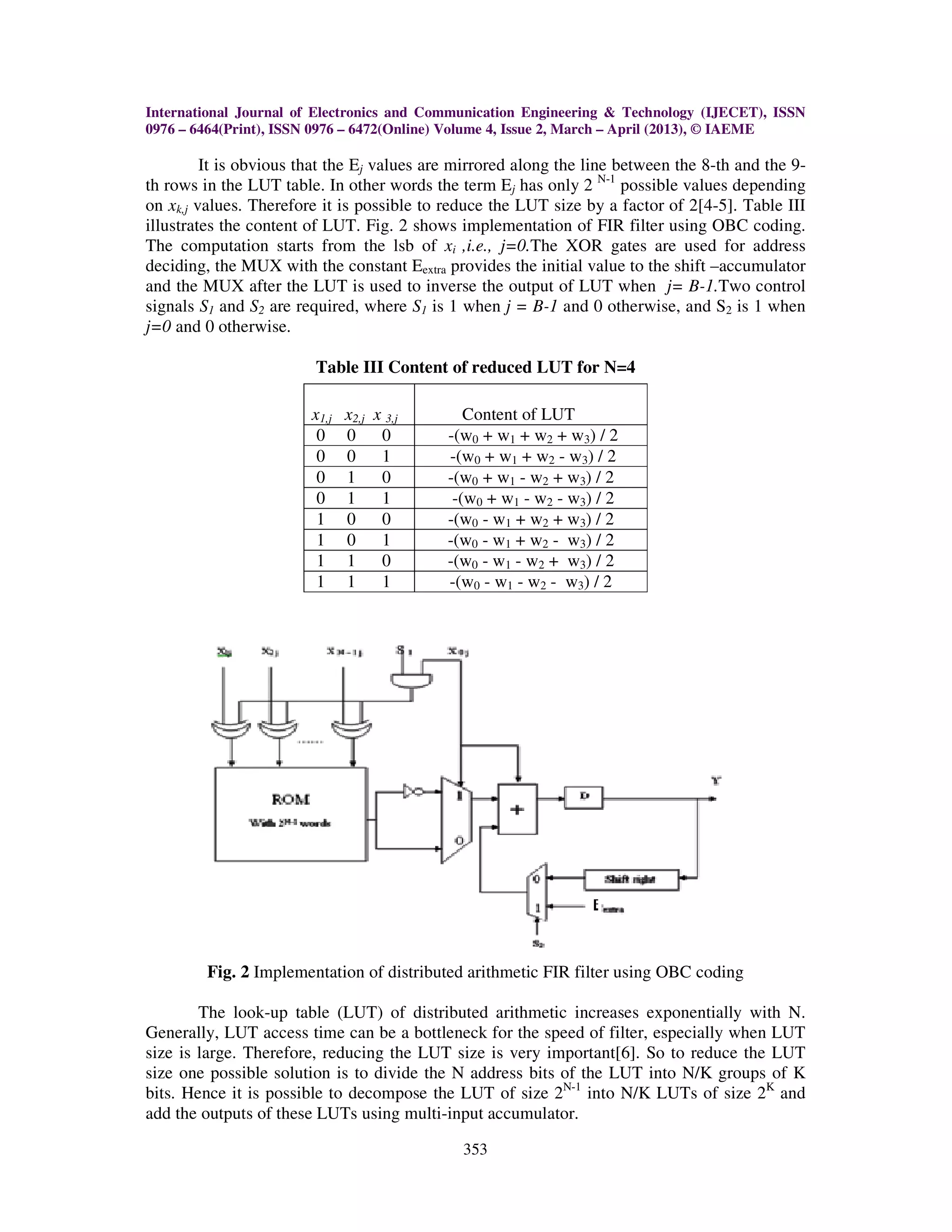 International Journal of Electronics and Communication Engineering & Technology (IJECET), ISSN 0976 – 6464(Print), ISSN 0976 – 6472(Online) Volume 4, Issue 2, March – April (2013), © IAEME 353 It is obvious that the Ej values are mirrored along the line between the 8-th and the 9- th rows in the LUT table. In other words the term Ej has only 2 N-1 possible values depending on xk,j values. Therefore it is possible to reduce the LUT size by a factor of 2[4-5]. Table III illustrates the content of LUT. Fig. 2 shows implementation of FIR filter using OBC coding. The computation starts from the lsb of xi ,i.e., j=0.The XOR gates are used for address deciding, the MUX with the constant Eextra provides the initial value to the shift –accumulator and the MUX after the LUT is used to inverse the output of LUT when j= B-1.Two control signals S1 and S2 are required, where S1 is 1 when j = B-1 and 0 otherwise, and S2 is 1 when j=0 and 0 otherwise. Table III Content of reduced LUT for N=4 x1,j x2,j x 3,j Content of LUT 0 0 0 -(w0 + w1 + w2 + w3) / 2 0 0 1 -(w0 + w1 + w2 - w3) / 2 0 1 0 -(w0 + w1 - w2 + w3) / 2 0 1 1 -(w0 + w1 - w2 - w3) / 2 1 0 0 -(w0 - w1 + w2 + w3) / 2 1 0 1 -(w0 - w1 + w2 - w3) / 2 1 1 0 -(w0 - w1 - w2 + w3) / 2 1 1 1 -(w0 - w1 - w2 - w3) / 2 Fig. 2 Implementation of distributed arithmetic FIR filter using OBC coding The look-up table (LUT) of distributed arithmetic increases exponentially with N. Generally, LUT access time can be a bottleneck for the speed of filter, especially when LUT size is large. Therefore, reducing the LUT size is very important[6]. So to reduce the LUT size one possible solution is to divide the N address bits of the LUT into N/K groups of K bits. Hence it is possible to decompose the LUT of size 2N-1 into N/K LUTs of size 2K and add the outputs of these LUTs using multi-input accumulator. 