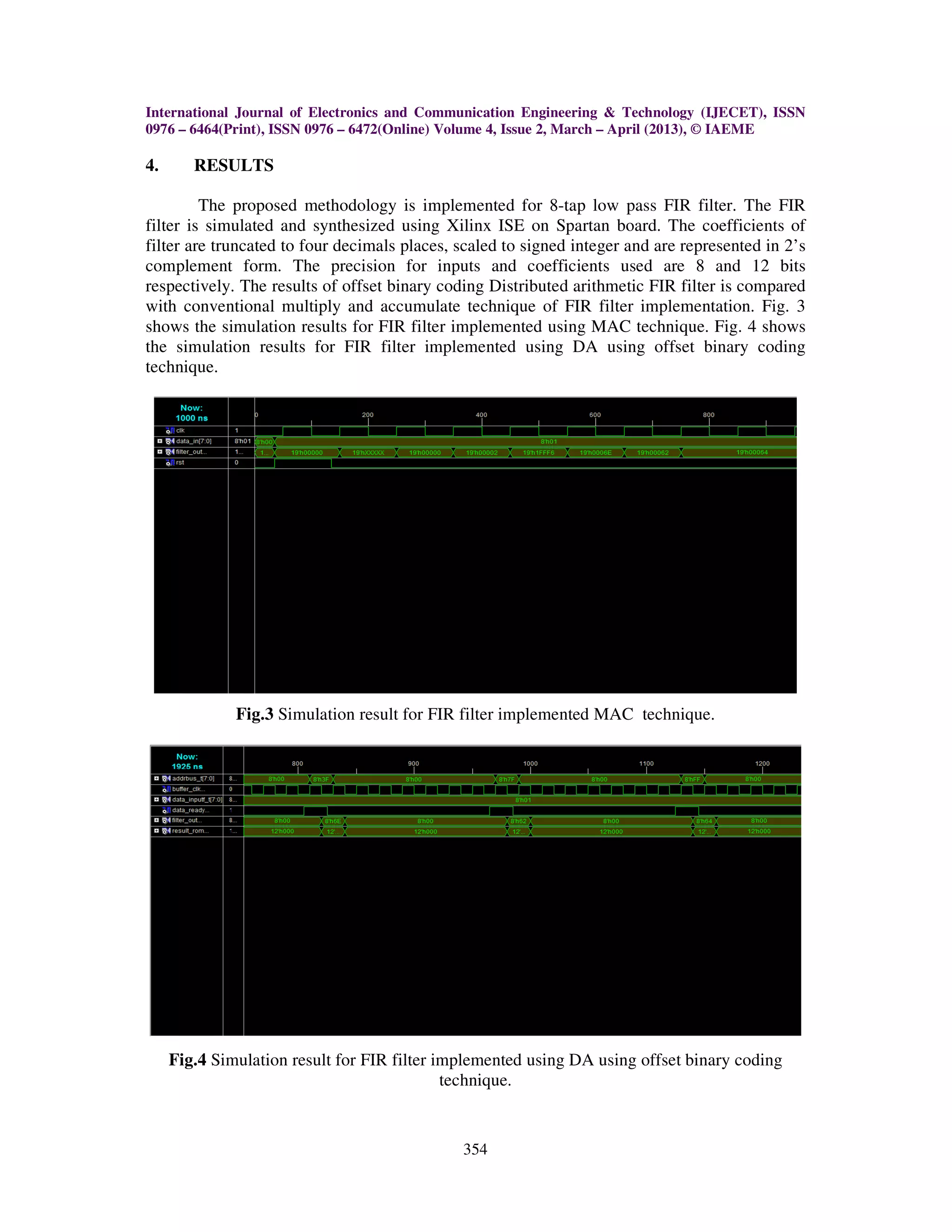 International Journal of Electronics and Communication Engineering & Technology (IJECET), ISSN 0976 – 6464(Print), ISSN 0976 – 6472(Online) Volume 4, Issue 2, March – April (2013), © IAEME 354 4. RESULTS The proposed methodology is implemented for 8-tap low pass FIR filter. The FIR filter is simulated and synthesized using Xilinx ISE on Spartan board. The coefficients of filter are truncated to four decimals places, scaled to signed integer and are represented in 2’s complement form. The precision for inputs and coefficients used are 8 and 12 bits respectively. The results of offset binary coding Distributed arithmetic FIR filter is compared with conventional multiply and accumulate technique of FIR filter implementation. Fig. 3 shows the simulation results for FIR filter implemented using MAC technique. Fig. 4 shows the simulation results for FIR filter implemented using DA using offset binary coding technique. Fig.3 Simulation result for FIR filter implemented MAC technique. Fig.4 Simulation result for FIR filter implemented using DA using offset binary coding technique. 