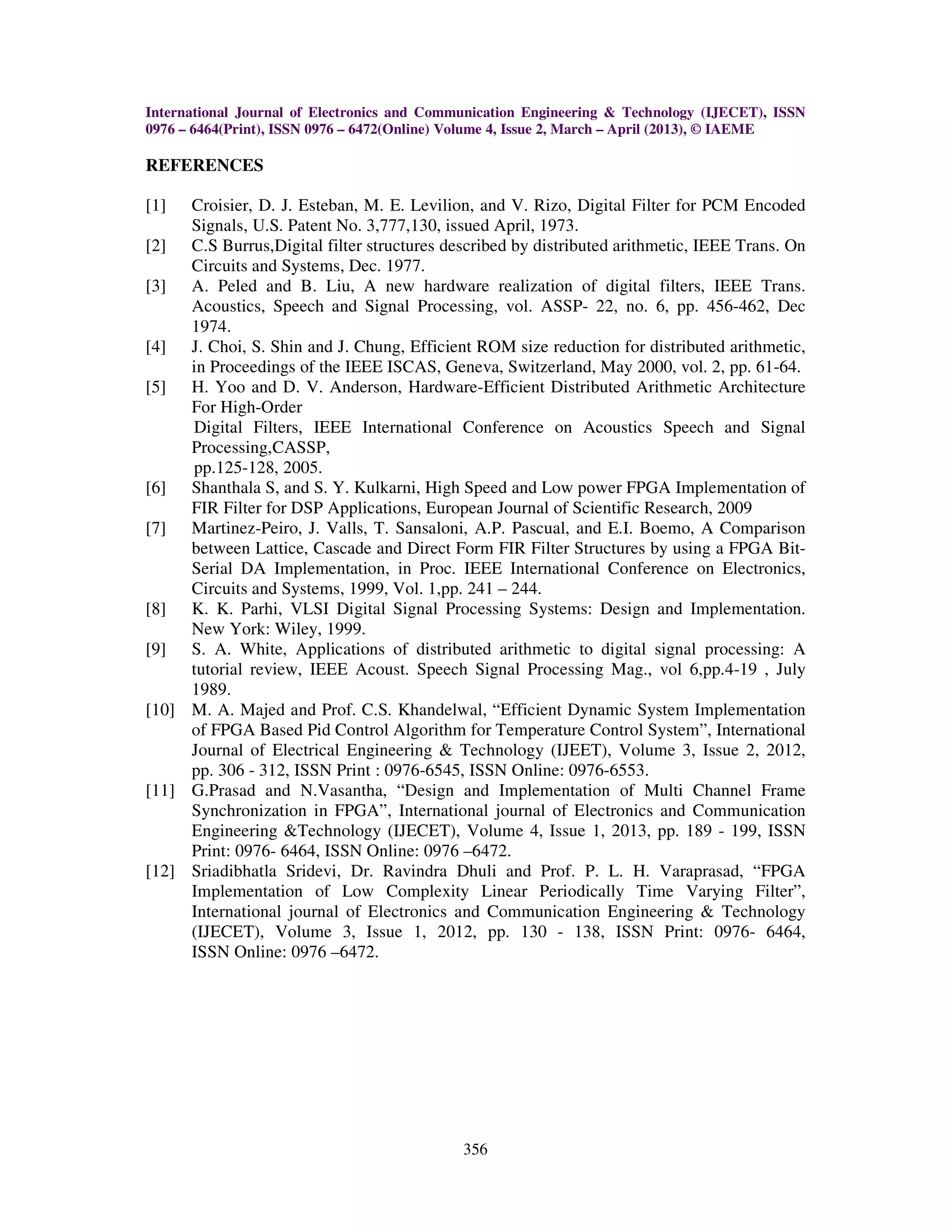 International Journal of Electronics and Communication Engineering & Technology (IJECET), ISSN 0976 – 6464(Print), ISSN 0976 – 6472(Online) Volume 4, Issue 2, March – April (2013), © IAEME 356 REFERENCES [1] Croisier, D. J. Esteban, M. E. Levilion, and V. Rizo, Digital Filter for PCM Encoded Signals, U.S. Patent No. 3,777,130, issued April, 1973. [2] C.S Burrus,Digital filter structures described by distributed arithmetic, IEEE Trans. On Circuits and Systems, Dec. 1977. [3] A. Peled and B. Liu, A new hardware realization of digital filters, IEEE Trans. Acoustics, Speech and Signal Processing, vol. ASSP- 22, no. 6, pp. 456-462, Dec 1974. [4] J. Choi, S. Shin and J. Chung, Efficient ROM size reduction for distributed arithmetic, in Proceedings of the IEEE ISCAS, Geneva, Switzerland, May 2000, vol. 2, pp. 61-64. [5] H. Yoo and D. V. Anderson, Hardware-Efficient Distributed Arithmetic Architecture For High-Order Digital Filters, IEEE International Conference on Acoustics Speech and Signal Processing,CASSP, pp.125-128, 2005. [6] Shanthala S, and S. Y. Kulkarni, High Speed and Low power FPGA Implementation of FIR Filter for DSP Applications, European Journal of Scientific Research, 2009 [7] Martinez-Peiro, J. Valls, T. Sansaloni, A.P. Pascual, and E.I. Boemo, A Comparison between Lattice, Cascade and Direct Form FIR Filter Structures by using a FPGA Bit- Serial DA Implementation, in Proc. IEEE International Conference on Electronics, Circuits and Systems, 1999, Vol. 1,pp. 241 – 244. [8] K. K. Parhi, VLSI Digital Signal Processing Systems: Design and Implementation. New York: Wiley, 1999. [9] S. A. White, Applications of distributed arithmetic to digital signal processing: A tutorial review, IEEE Acoust. Speech Signal Processing Mag., vol 6,pp.4-19 , July 1989. [10] M. A. Majed and Prof. C.S. Khandelwal, “Efficient Dynamic System Implementation of FPGA Based Pid Control Algorithm for Temperature Control System”, International Journal of Electrical Engineering & Technology (IJEET), Volume 3, Issue 2, 2012, pp. 306 - 312, ISSN Print : 0976-6545, ISSN Online: 0976-6553. [11] G.Prasad and N.Vasantha, “Design and Implementation of Multi Channel Frame Synchronization in FPGA”, International journal of Electronics and Communication Engineering &Technology (IJECET), Volume 4, Issue 1, 2013, pp. 189 - 199, ISSN Print: 0976- 6464, ISSN Online: 0976 –6472. [12] Sriadibhatla Sridevi, Dr. Ravindra Dhuli and Prof. P. L. H. Varaprasad, “FPGA Implementation of Low Complexity Linear Periodically Time Varying Filter”, International journal of Electronics and Communication Engineering & Technology (IJECET), Volume 3, Issue 1, 2012, pp. 130 - 138, ISSN Print: 0976- 6464, ISSN Online: 0976 –6472. 