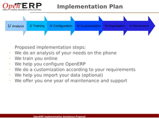 Implementation Plan


1/ Analysis         2/ Training       3/ Configuration       4/ Customization   5/ Importation   6/ Maintenance




       Proposed implementation steps:
 ✔
       We do an analysis of your needs on the phone
 ✔
       We train you online
 ✔
       We help you configure OpenERP
 ✔
       We do a customization according to your requirements
 ✔
       We help you import your data (optional)
 ✔
       We offer you one year of maintenance and support




     Nom du fichier – à compléter
                           OpenERP Implementation Assistance Proposal
 