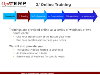 2/ Online Training


1/ Analysis      2/ Training       3/ Configuration       4/ Customization   5/ Importation   6/ Maintenance




    Trainings are provided online as a series of webinars of two
       hours each:
          •   One hour presentation of the feature your need
          •   One hour questions/answers on your needs

    We will also provide you:
          •   The OpenERP books related to your need
          •   An implementation tutorial
          •   Screencasts of webinars for specific needs




  Nom du fichier – à compléter
                        OpenERP Implementation Assistance Proposal
 