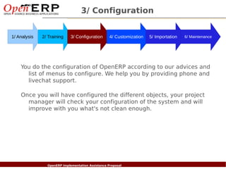 3/ Configuration


1/ Analysis      2/ Training       3/ Configuration       4/ Customization   5/ Importation   6/ Maintenance




    You do the configuration of OpenERP according to our advices and
      list of menus to configure. We help you by providing phone and
      livechat support.

    Once you will have configured the different objects, your project
      manager will check your configuration of the system and will
      improve with you what's not clean enough.




  Nom du fichier – à compléter
                        OpenERP Implementation Assistance Proposal
 