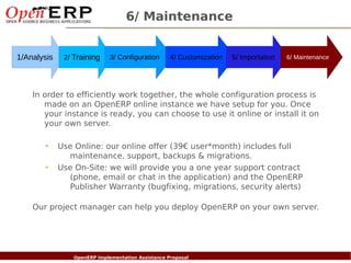 6/ Maintenance


1/Analysis       2/ Training       3/ Configuration       4/ Customization   5/ Importation   6/ Maintenance




    In order to efficiently work together, the whole configuration process is
       made on an OpenERP online instance we have setup for you. Once
       your instance is ready, you can choose to use it online or install it on
       your own server.

          •   Use Online: our online offer (39€ user*month) includes full
                maintenance, support, backups & migrations.
          •   Use On-Site: we will provide you a one year support contract
                (phone, email or chat in the application) and the OpenERP
                Publisher Warranty (bugfixing, migrations, security alerts)

    Our project manager can help you deploy OpenERP on your own server.




  Nom du fichier – à compléter
                        OpenERP Implementation Assistance Proposal
 