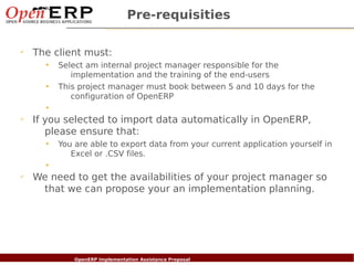Pre-requisities

✔
      The client must:
            •   Select am internal project manager responsible for the
                   implementation and the training of the end-users
            •   This project manager must book between 5 and 10 days for the
                   configuration of OpenERP
            •
✔
      If you selected to import data automatically in OpenERP,
         please ensure that:
            •   You are able to export data from your current application yourself in
                   Excel or .CSV files.
            •
✔
      We need to get the availabilities of your project manager so
       that we can propose your an implementation planning.




    Nom du fichier – à compléter
                          OpenERP Implementation Assistance Proposal
 