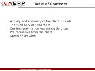 Table of Contents



✔
    Activity and summary of the client's needs
✔
    The “Self-Service” Approach
✔
    Our Implementation Assistance Services
✔
    Pre-requisities from the client
✔
    OpenERP SA Offer




Nom du fichier – à compléter
                      OpenERP Implementation Assistance Proposal
 