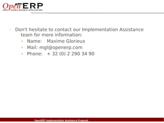 ✔     Don't hesitate to contact our Implementation Assistance
        team for more information:
        • Name: Maxime Glorieux
        • Mail: mgl@openerp.com
        • Phone: + 32 (0) 2 290 34 90




    Nom du fichier – à compléter
                          OpenERP Implementation Assistance Proposal
 