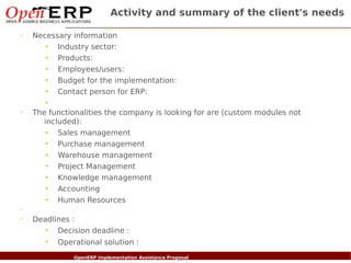 Activity and summary of the client's needs

✔
      Necessary information
          • Industry sector:
          • Products:
          • Employees/users:
          • Budget for the implementation:
          • Contact person for ERP:
          •
✔
      The functionalities the company is looking for are (custom modules not
         included):
          • Sales management
          • Purchase management
          • Warehouse management
          • Project Management
          • Knowledge management
          • Accounting
          • Human Resources
✔

✔
      Deadlines :
         • Decision deadline :
         • Operational solution :
    Nom du fichier – à compléter
                          OpenERP Implementation Assistance Proposal
 