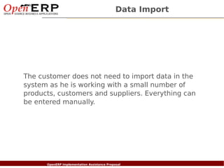 Data Import




    The customer does not need to import data in the
    system as he is working with a small number of
    products, customers and suppliers. Everything can
    be entered manually.




Nom du fichier – à compléter
                      OpenERP Implementation Assistance Proposal
 