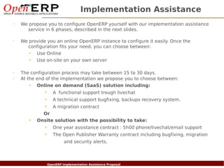 Implementation Assistance
✔
      We propose you to configure OpenERP yourself with our implementation assistance
        service in 6 phases, described in the next slides.

✔
      We provide you an online OpenERP instance to configure it easily. Once the
        configuration fits your need, you can choose between:
         • Use Online
            •   Use on-site on your own server

✔
      The configuration process may take between 15 to 30 days.
✔
      At the end of the implementation we propose you to choose between:
          • Online on demand (SaaS) solution including:
                     o    A functional support trough livechat
                     o    A technical support bugfixing, backups recovery system.
                     o    A migration contract
                    Or
            •   Onsite solution with the possibility to take:
                     o    One year assistance contract : 5h00 phone/livechat/email support
                     o    The Open Publisher Warranty contract including bugfixing, migration
                                 and security alerts.



    Nom du fichier – à compléter
                          OpenERP Implementation Assistance Proposal
 