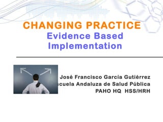 CHANGING PRACTICE   Evidence Based Implementation José Francisco García Gutiérrez Escuela Andaluza de Salud Pública PAHO HQ  HSS/HRH 