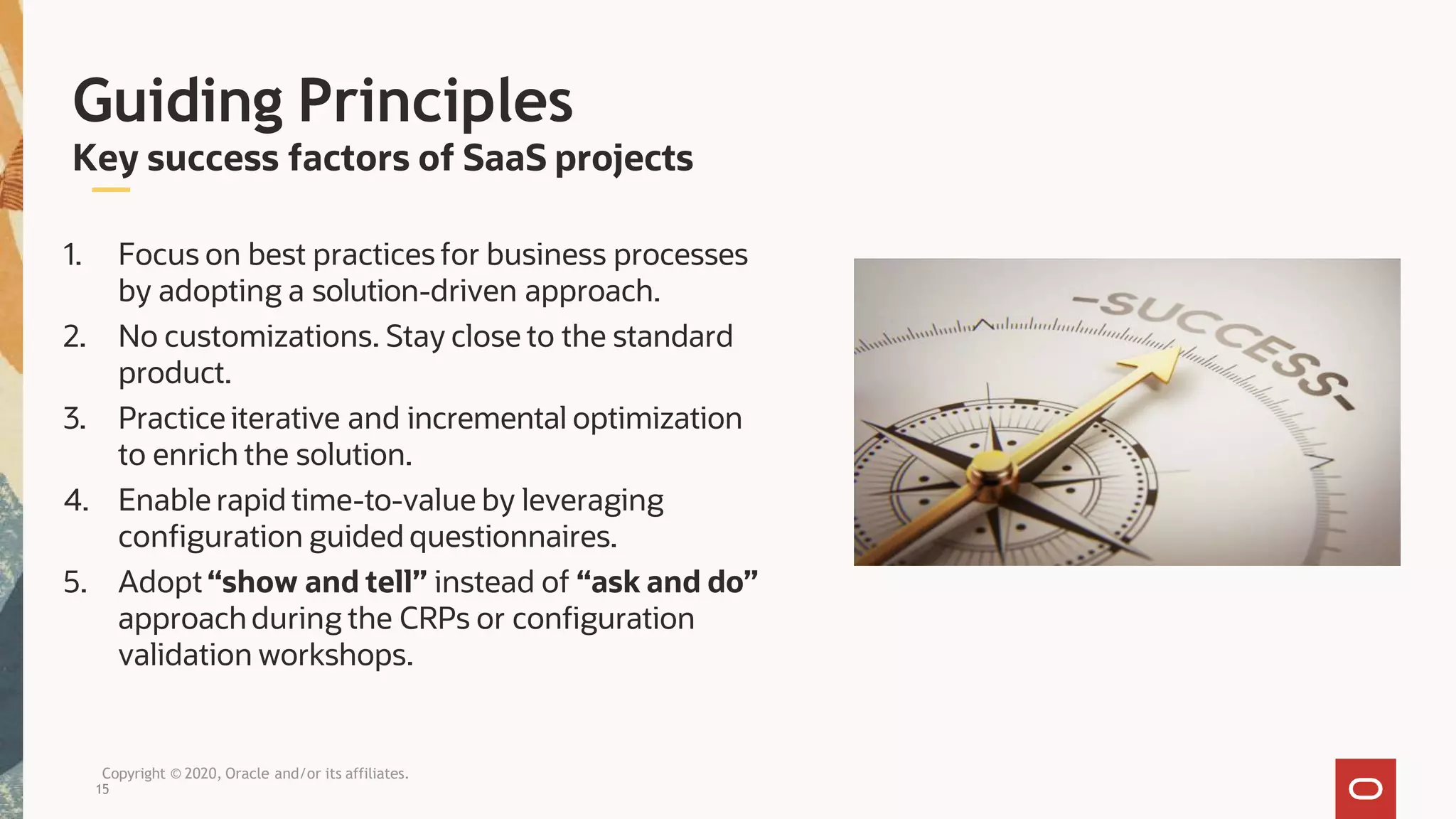 Guiding Principles
Key success factors of SaaS projects
1. Focus on best practices for business processes
by adopting a solution-driven approach.
2. No customizations. Stay close to the standard
product.
3. Practice iterative and incremental optimization
to enrich the solution.
4. Enable rapid time-to-value by leveraging
configuration guided questionnaires.
5. Adopt “show and tell” instead of “ask and do”
approachduring the CRPs or configuration
validation workshops.
Copyright © 2020, Oracle and/or its affiliates.
15
 