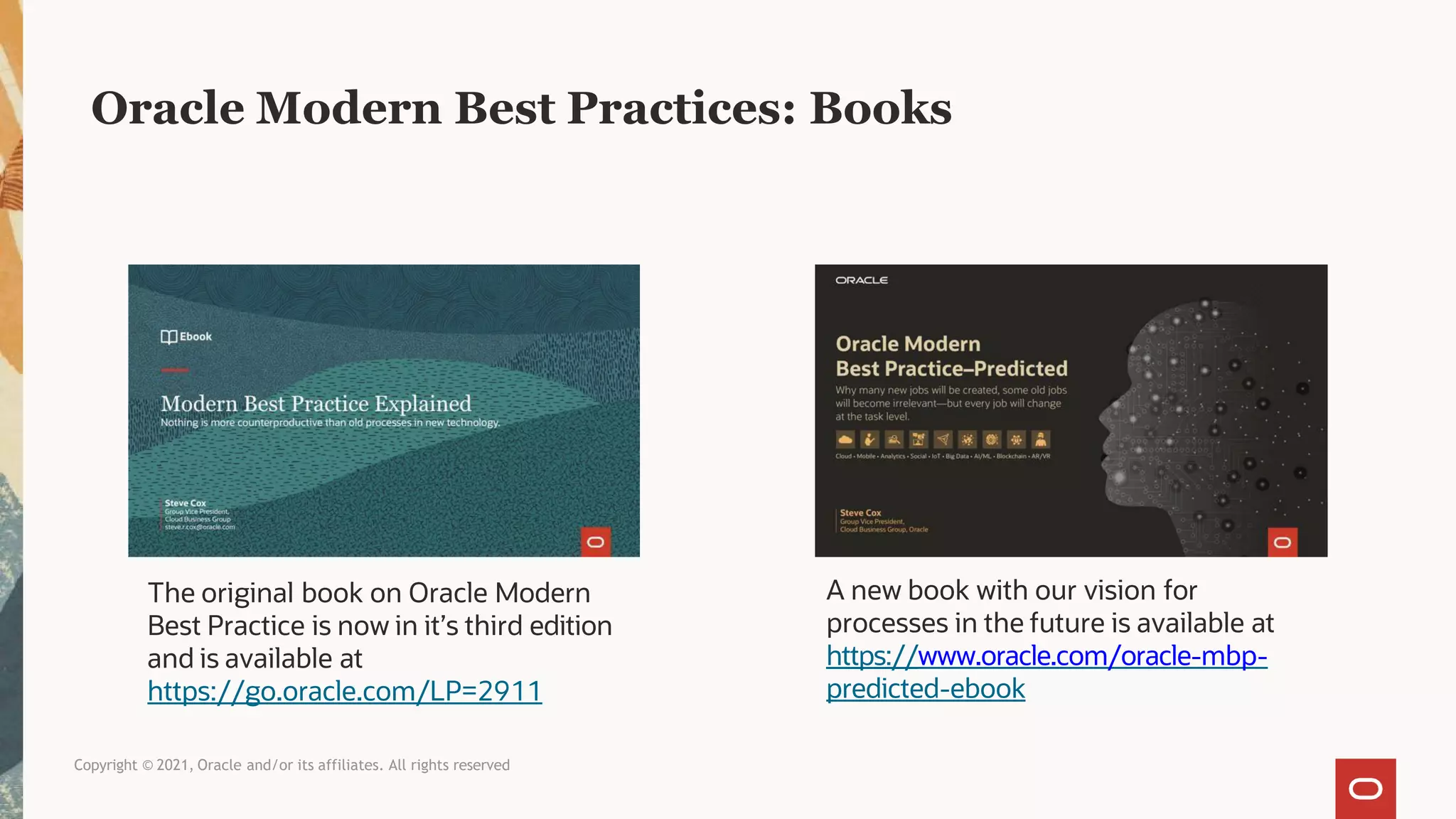 Oracle Modern Best Practices: Books
The original book on Oracle Modern
Best Practice is now in it’s third edition
and is available at
https://go.oracle.com/LP=2911
Copyright © 2021, Oracle and/or its affiliates. All rights reserved
A new book with our vision for
processes in the future is available at
https://www.oracle.com/oracle-mbp-
predicted-ebook
 