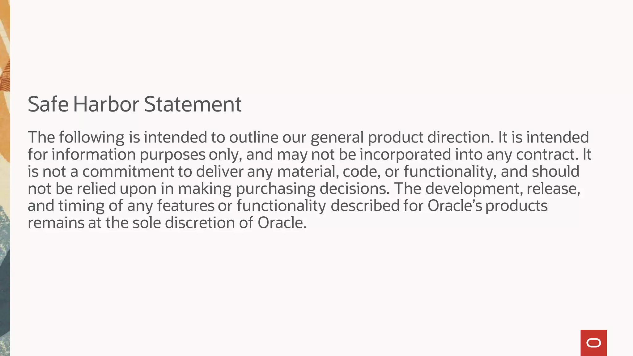 Safe Harbor Statement
The following is intended to outline our general product direction. It is intended
for information purposes only, and may not be incorporated into any contract. It
is not a commitment to deliver any material, code, or functionality, and should
not be relied upon in making purchasing decisions. The development, release,
and timing of any features or functionality described for Oracle’s products
remains at the sole discretion of Oracle.
 