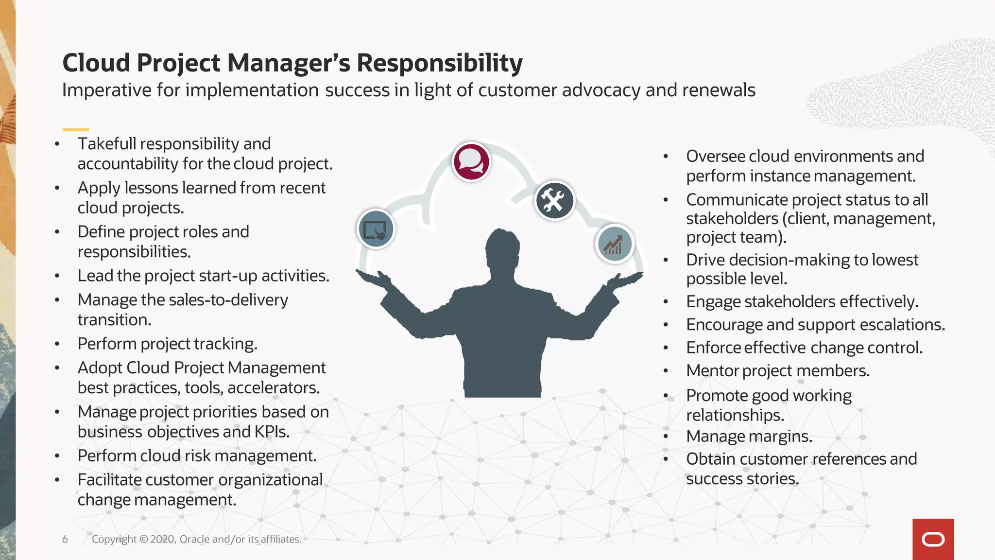 Cloud Project Manager’s Responsibility
Imperative for implementation success in light of customer advocacy and renewals
6 Copyright © 2020, Oracle and/or its affiliates.
• Oversee cloud environments and
perform instance management.
• Communicate project status to all
stakeholders (client, management,
project team).
• Drive decision-making to lowest
possible level.
• Engage stakeholders effectively.
• Encourage and support escalations.
• Enforceeffective change control.
• Mentorproject members.
• Promote good working
relationships.
• Manage margins.
• Obtain customer references and
success stories.
• Takefull responsibility and
accountability for the cloud project.
• Apply lessons learned from recent
cloud projects.
• Define project roles and
responsibilities.
• Lead the project start-up activities.
• Manage the sales-to-delivery
transition.
• Perform project tracking.
• Adopt Cloud Project Management
best practices, tools, accelerators.
• Manageproject priorities based on
business objectives and KPIs.
• Perform cloud risk management.
• Facilitate customer organizational
change management.
 
