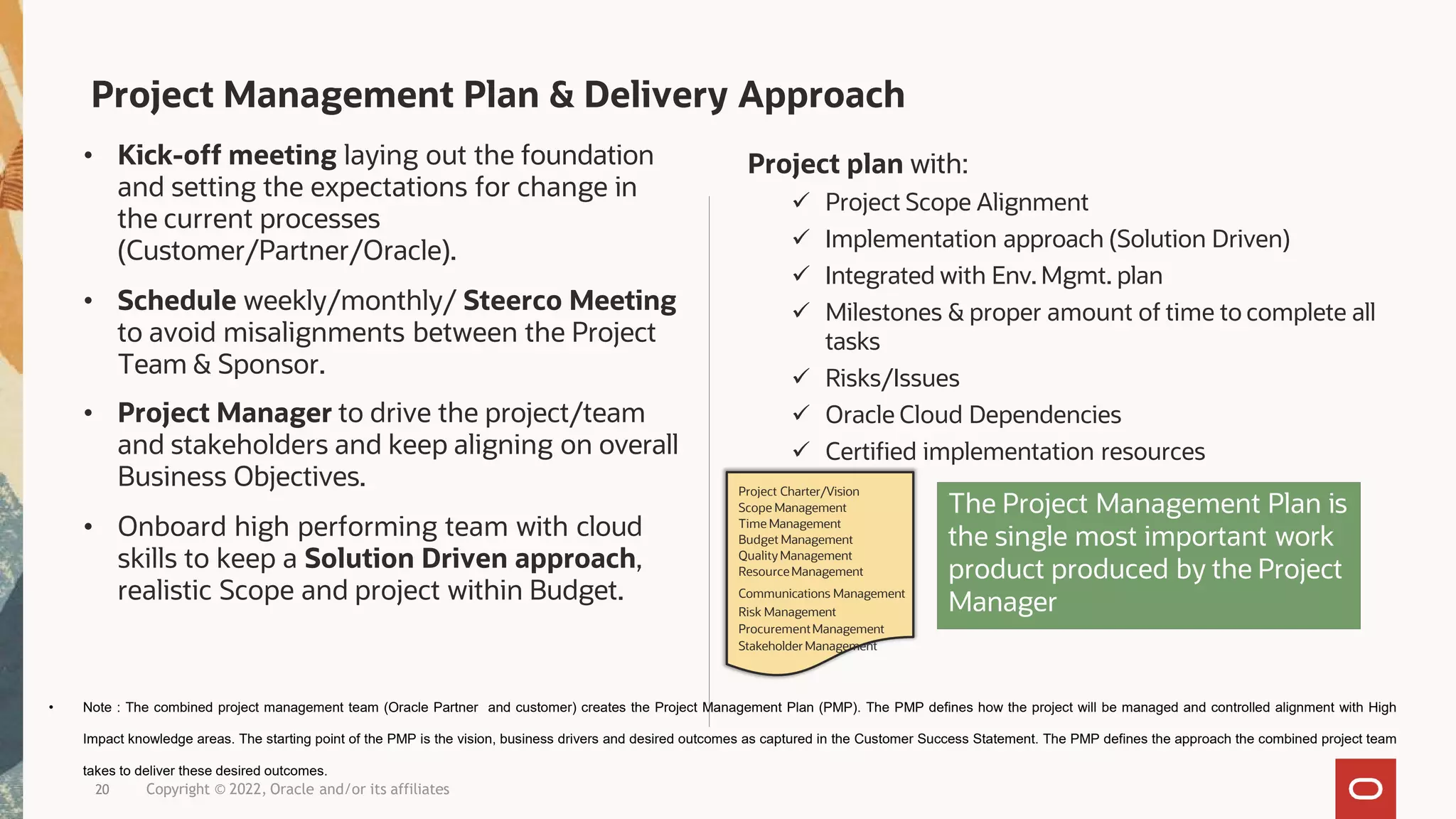 Project Management Plan & Delivery Approach
• Kick-off meeting laying out the foundation
and setting the expectations for change in
the current processes
(Customer/Partner/Oracle).
• Schedule weekly/monthly/ Steerco Meeting
to avoid misalignments between the Project
Team & Sponsor.
• Project Manager to drive the project/team
and stakeholders and keep aligning on overall
Business Objectives.
• Onboard high performing team with cloud
skills to keep a Solution Driven approach,
realistic Scope and project within Budget.
Project plan with:
 Project Scope Alignment
 Implementation approach (Solution Driven)
 Integrated with Env. Mgmt. plan
 Milestones & proper amount of time to complete all
tasks
 Risks/Issues
 Oracle Cloud Dependencies
 Certified implementation resources
20 Copyright © 2022, Oracle and/or its affiliates
The Project Management Plan is
the single most important work
product produced by the Project
Manager
Project Charter/Vision
Scope Management
Time Management
Budget Management
Quality Management
ResourceManagement
Communications Management
Risk Management
ProcurementManagement
Stakeholder Management
• Note : The combined project management team (Oracle Partner and customer) creates the Project Management Plan (PMP). The PMP defines how the project will be managed and controlled alignment with High
Impact knowledge areas. The starting point of the PMP is the vision, business drivers and desired outcomes as captured in the Customer Success Statement. The PMP defines the approach the combined project team
takes to deliver these desired outcomes.
 