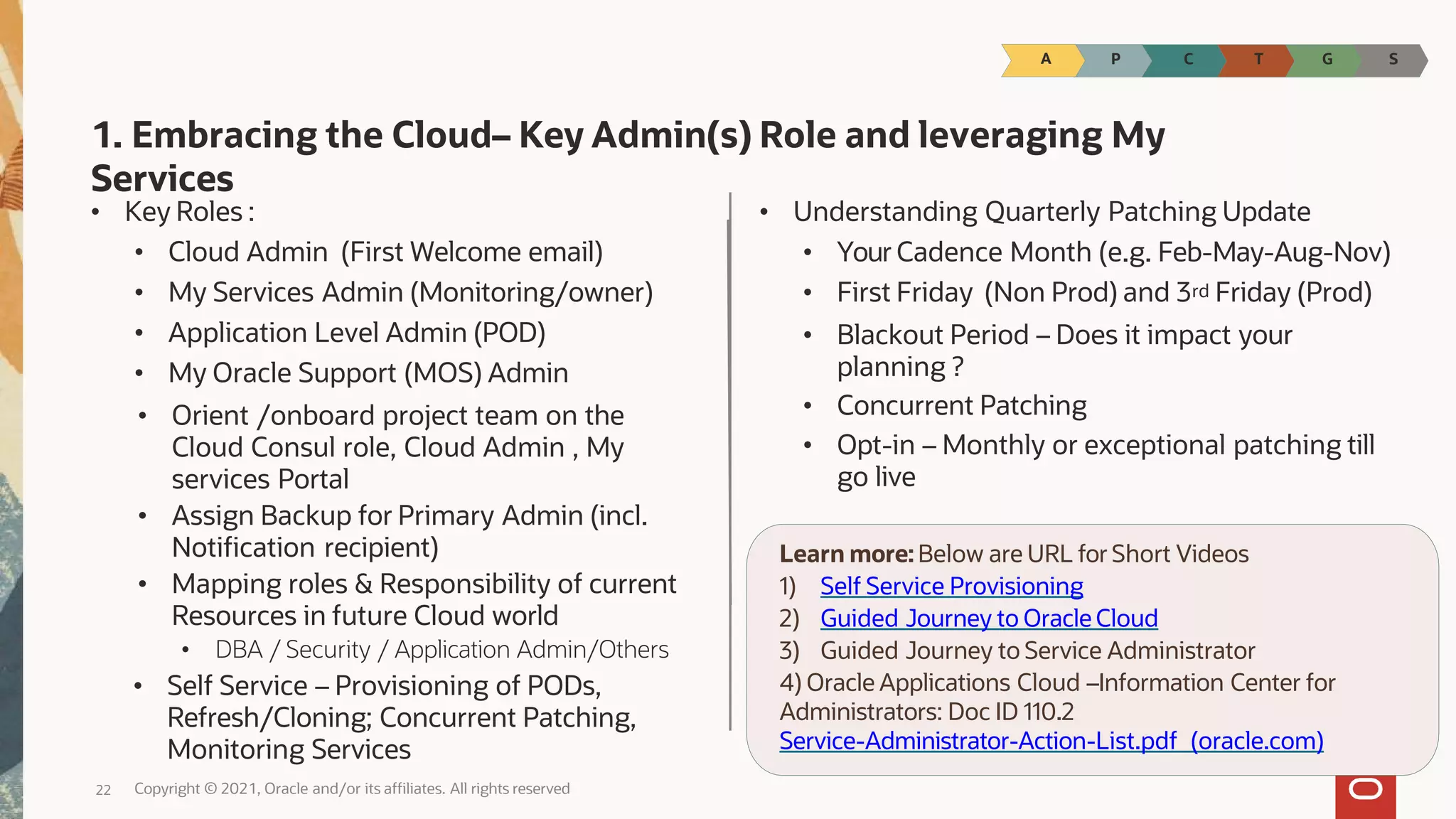 • Your Cadence Month (e.g. Feb-May-Aug-Nov)
• First Friday (Non Prod) and 3rd Friday (Prod)
• Blackout Period – Does it impact your
planning ?
• Concurrent Patching
• Opt-in – Monthly or exceptional patching till
go live
1. Embracing the Cloud– Key Admin(s) Role and leveraging My
Services
• Key Roles :
• Cloud Admin (First Welcome email)
• My Services Admin (Monitoring/owner)
• Application Level Admin (POD)
• My Oracle Support (MOS) Admin
• Orient /onboard project team on the
Cloud Consul role, Cloud Admin , My
services Portal
• Assign Backup for Primary Admin (incl.
Notification recipient)
• Mapping roles & Responsibility of current
Resources in future Cloud world
• DBA / Security / Application Admin/Others
• Self Service – Provisioning of PODs,
Refresh/Cloning; Concurrent Patching,
Monitoring Services
• Understanding Quarterly Patching Update
Learn more:Below are URL for Short Videos
1) Self Service Provisioning
2) Guided Journey to Oracle Cloud
3) Guided Journey to Service Administrator
4) Oracle Applications Cloud –Information Center for
Administrators: Doc ID 110.2
Service-Administrator-Action-List.pdf (oracle.com)
P C T G S
A
Copyright © 2021, Oracle and/or its affiliates. All rights reserved
22
 