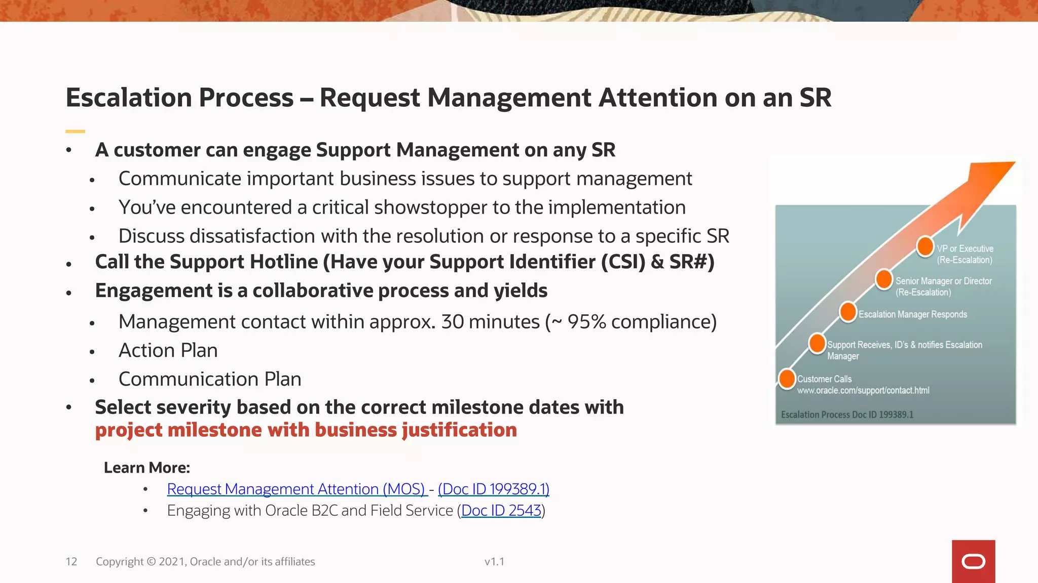 Escalation Process – Request Management Attention on an SR
• A customer can engage Support Management on any SR
• Communicate important business issues to support management
• You’ve encountered a critical showstopper to the implementation
• Discuss dissatisfaction with the resolution or response to a specific SR
•
•
Call the Support Hotline (Have your Support Identifier (CSI) & SR#)
Engagement is a collaborative process and yields
12 Copyright © 2021, Oracle and/or its affiliates v1.1
• Management contact within approx. 30 minutes (~ 95% compliance)
• Action Plan
• Communication Plan
• Select severity based on the correct milestone dates with
project milestone with business justification
Learn More:
• Request Management Attention (MOS) - (Doc ID 199389.1)
• Engaging with Oracle B2C and Field Service (Doc ID 2543)
 