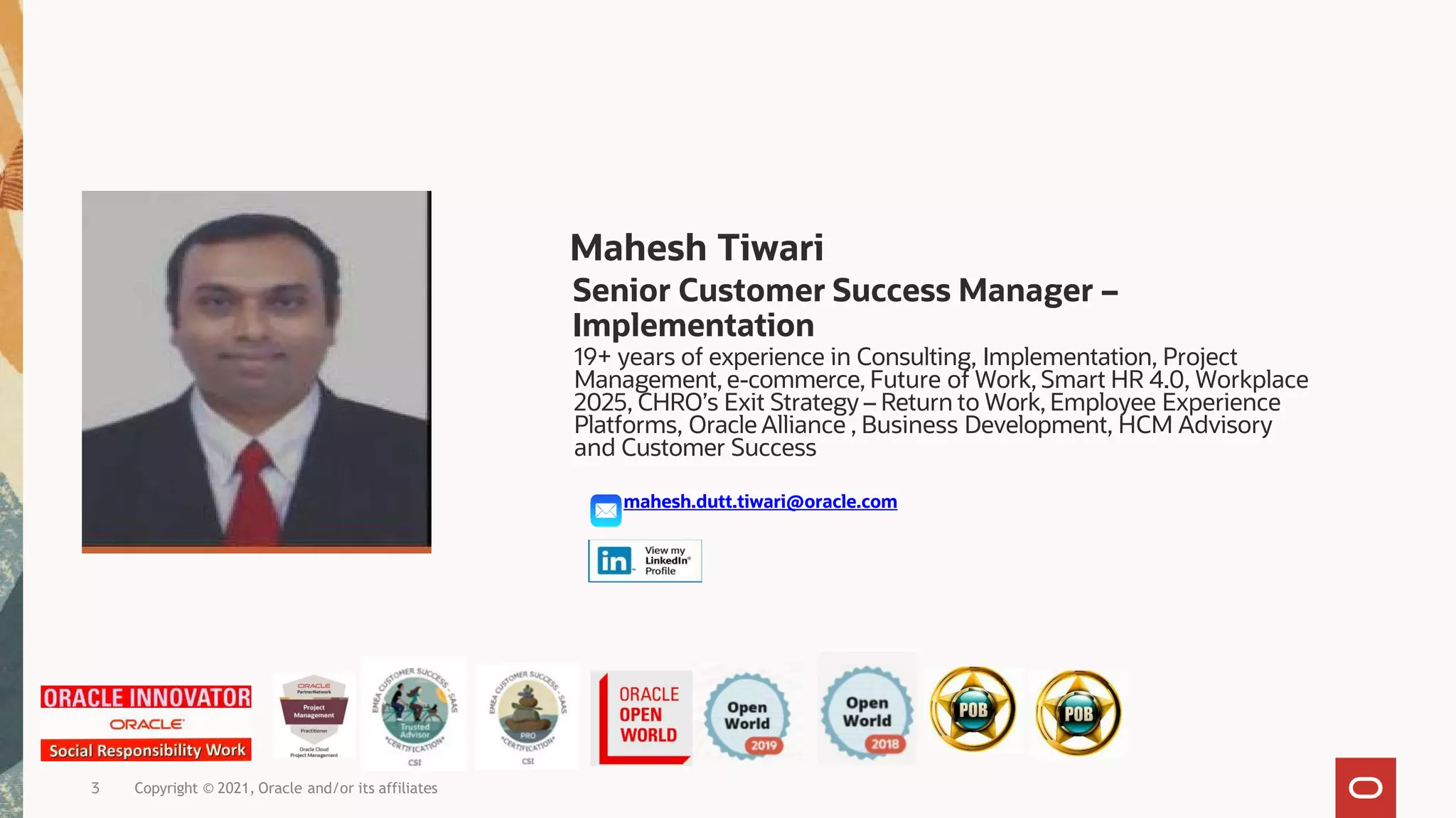Copyright © 2021, Oracle and/or its affiliates
3
Mahesh Tiwari
Senior Customer Success Manager –
Implementation
19+ years of experience in Consulting, Implementation, Project
Management, e-commerce, Future of Work, Smart HR 4.0, Workplace
2025, CHRO’s Exit Strategy – Return to Work, Employee Experience
Platforms, Oracle Alliance , Business Development, HCM Advisory
and Customer Success
mahesh.dutt.tiwari@oracle.com
 