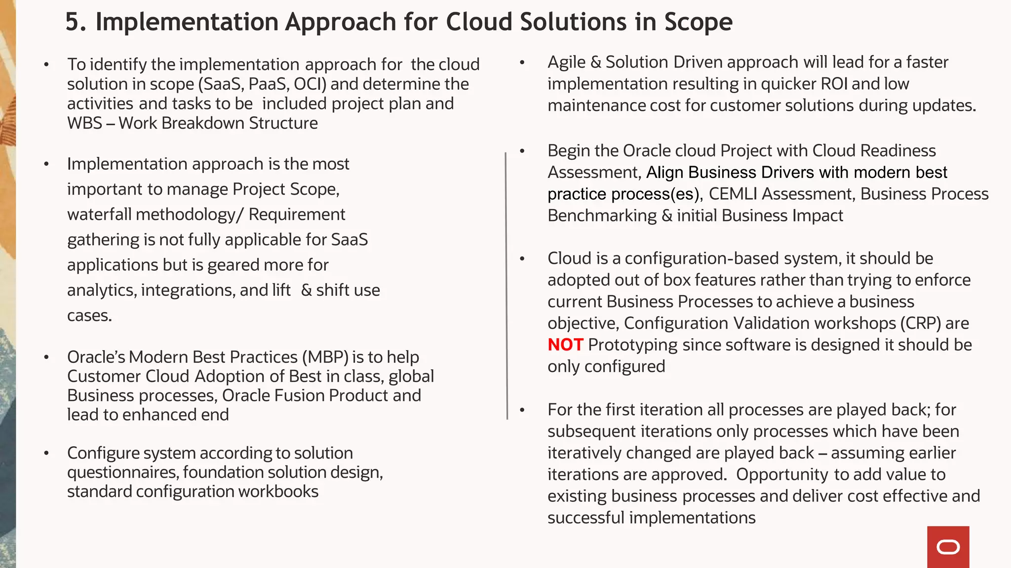 5. Implementation Approach for Cloud Solutions in Scope
• Agile & Solution Driven approach will lead for a faster
implementation resulting in quicker ROI and low
maintenance cost for customer solutions during updates.
• Begin the Oracle cloud Project with Cloud Readiness
Assessment, Align Business Drivers with modern best
practice process(es), CEMLI Assessment, Business Process
Benchmarking & initial Business Impact
• Cloud is a configuration-based system, it should be
adopted out of box features rather than trying to enforce
current Business Processes to achieve a business
objective, Configuration Validation workshops (CRP) are
NOT Prototyping since software is designed it should be
only configured
• For the first iteration all processes are played back; for
subsequent iterations only processes which have been
iteratively changed are played back – assuming earlier
iterations are approved. Opportunity to add value to
existing business processes and deliver cost effective and
successful implementations
• To identify the implementation approach for the cloud
solution in scope (SaaS, PaaS, OCI) and determine the
activities and tasks to be included project plan and
WBS – Work Breakdown Structure
• Implementation approach is the most
important to manage Project Scope,
waterfall methodology/ Requirement
gathering is not fully applicable for SaaS
applications but is geared more for
analytics, integrations, and lift & shift use
cases.
• Oracle’s Modern Best Practices (MBP) is to help
Customer Cloud Adoption of Best in class, global
Business processes, Oracle Fusion Product and
lead to enhanced end
• Configure system according to solution
questionnaires, foundation solution design,
standard configuration workbooks
 