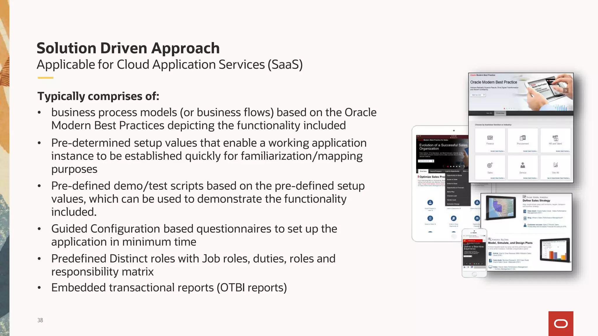 Solution Driven Approach
Applicable for Cloud Application Services (SaaS)
Typically comprises of:
• business process models (or business flows) based on the Oracle
Modern Best Practices depicting the functionality included
• Pre-determined setup values that enable a working application
instance to be established quickly for familiarization/mapping
purposes
• Pre-defined demo/test scripts based on the pre-defined setup
values, which can be used to demonstrate the functionality
included.
• Guided Configuration based questionnaires to set up the
application in minimum time
• Predefined Distinct roles with Job roles, duties, roles and
responsibility matrix
• Embedded transactional reports (OTBI reports)
38
 